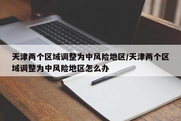 天津两个区域调整为中风险地区/天津两个区域调整为中风险地区怎么办