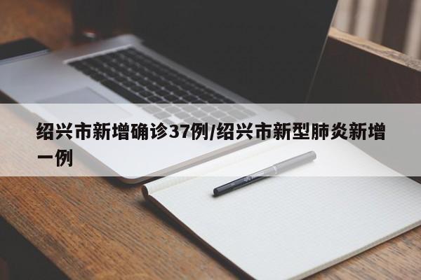 绍兴市新增确诊37例/绍兴市新型肺炎新增一例