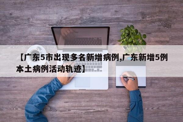 【广东5市出现多名新增病例,广东新增5例本土病例活动轨迹】
