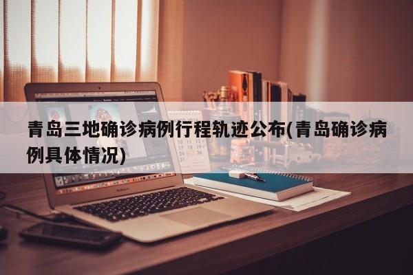 青岛三地确诊病例行程轨迹公布(青岛确诊病例具体情况)