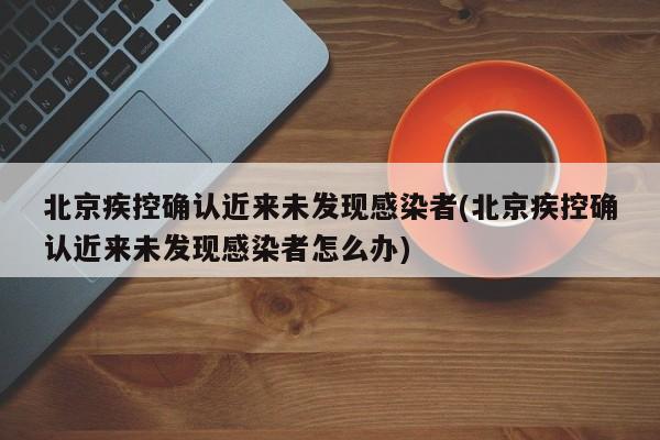 北京疾控确认近来未发现感染者(北京疾控确认近来未发现感染者怎么办)