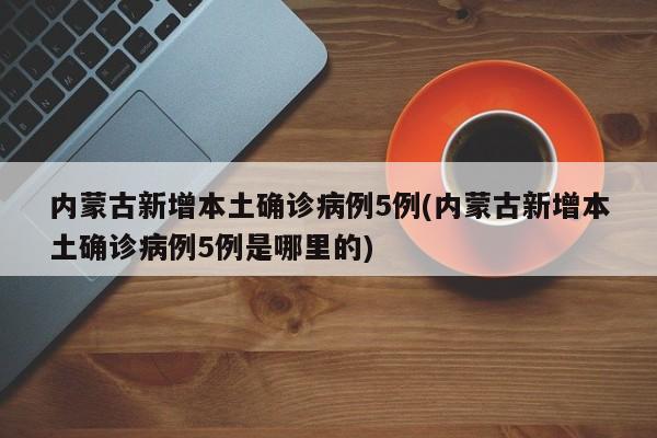 内蒙古新增本土确诊病例5例(内蒙古新增本土确诊病例5例是哪里的)