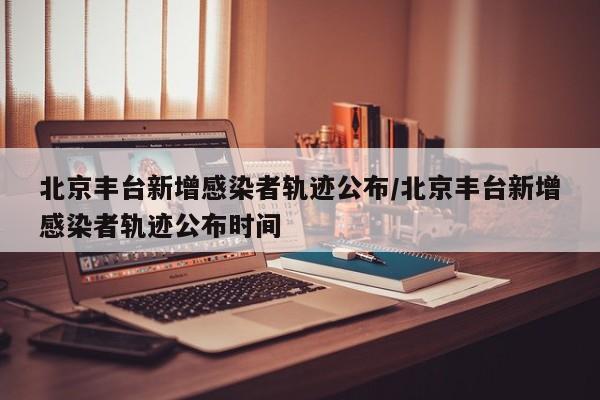 北京丰台新增感染者轨迹公布/北京丰台新增感染者轨迹公布时间