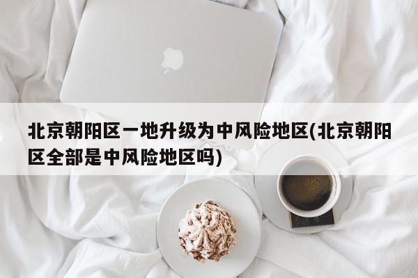 北京朝阳区一地升级为中风险地区(北京朝阳区全部是中风险地区吗)