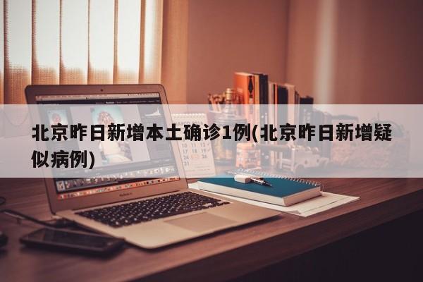 北京昨日新增本土确诊1例(北京昨日新增疑似病例)