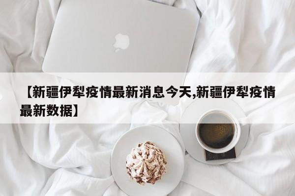 【新疆伊犁疫情最新消息今天,新疆伊犁疫情最新数据】
