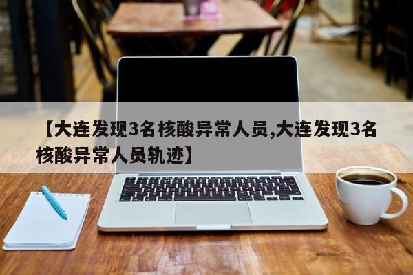 【大连发现3名核酸异常人员,大连发现3名核酸异常人员轨迹】