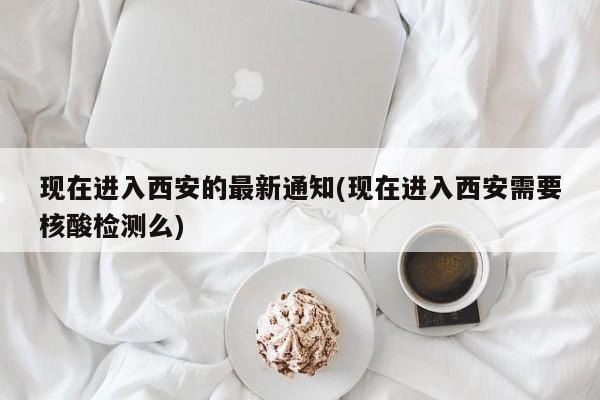 现在进入西安的最新通知(现在进入西安需要核酸检测么)