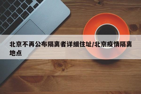 北京不再公布隔离者详细住址/北京疫情隔离地点