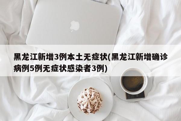 黑龙江新增3例本土无症状(黑龙江新增确诊病例5例无症状感染者3例)