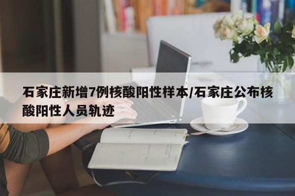 石家庄新增7例核酸阳性样本/石家庄公布核酸阳性人员轨迹