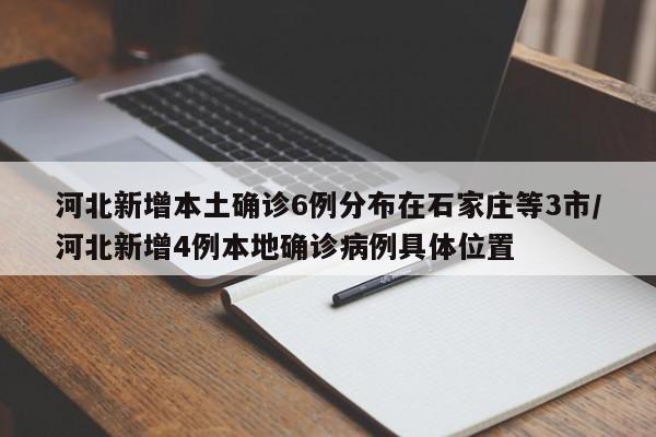 河北新增本土确诊6例分布在石家庄等3市/河北新增4例本地确诊病例具体位置