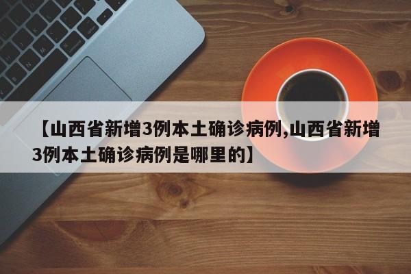 【山西省新增3例本土确诊病例,山西省新增3例本土确诊病例是哪里的】