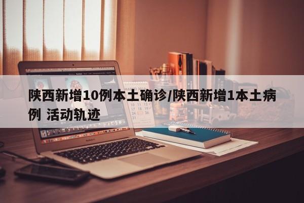 陕西新增10例本土确诊/陕西新增1本土病例 活动轨迹