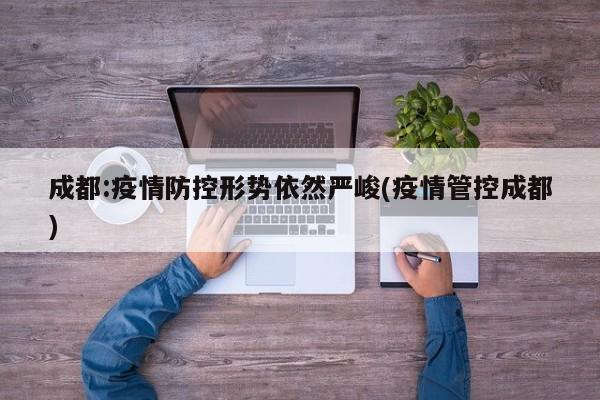 成都:疫情防控形势依然严峻(疫情管控成都)