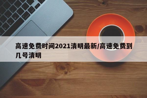 高速免费时间2021清明最新/高速免费到几号清明