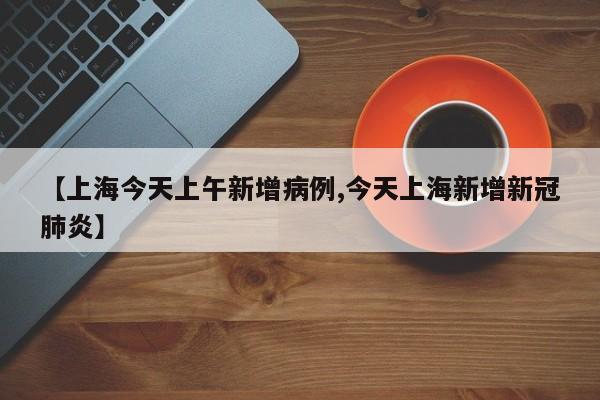 【上海今天上午新增病例,今天上海新增新冠肺炎】