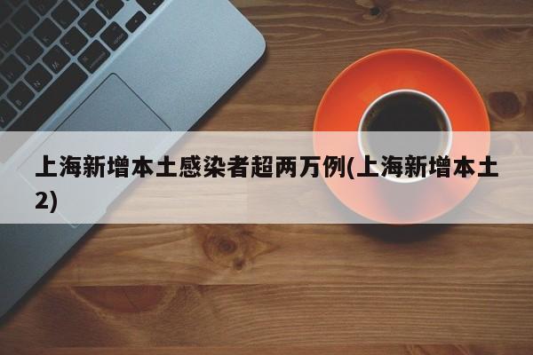 上海新增本土感染者超两万例(上海新增本土2)