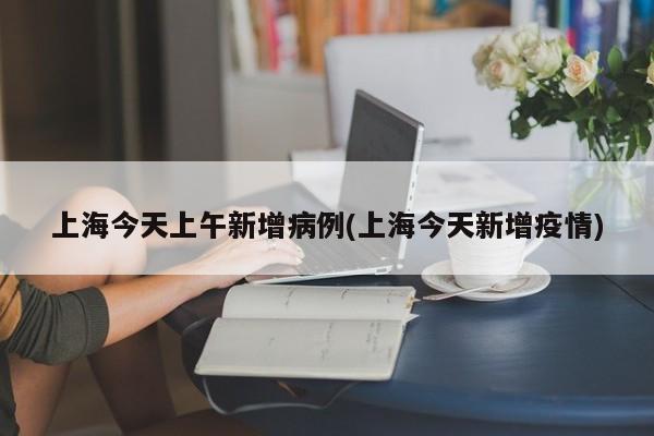 上海今天上午新增病例(上海今天新增疫情)