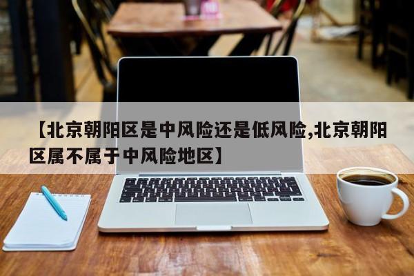 【北京朝阳区是中风险还是低风险,北京朝阳区属不属于中风险地区】