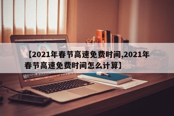 【2021年春节高速免费时间,2021年春节高速免费时间怎么计算】