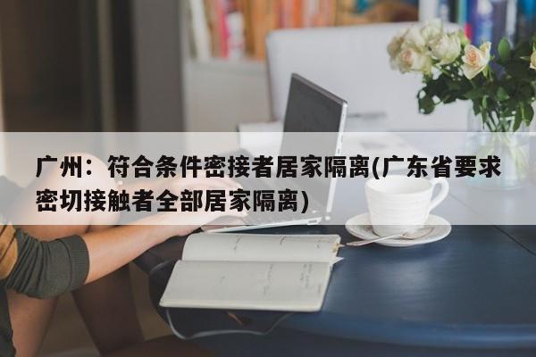 广州：符合条件密接者居家隔离(广东省要求密切接触者全部居家隔离)