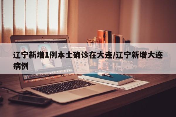 辽宁新增1例本土确诊在大连/辽宁新增大连病例