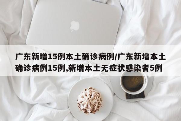 广东新增15例本土确诊病例/广东新增本土确诊病例15例,新增本土无症状感染者5例