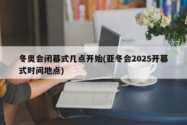 冬奥会闭幕式几点开始(亚冬会2025开幕式时间地点)