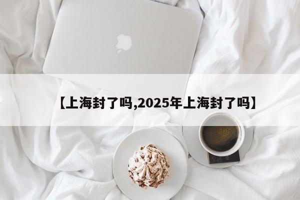 【上海封了吗,2025年上海封了吗】