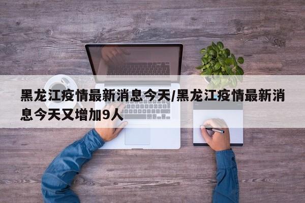 黑龙江疫情最新消息今天/黑龙江疫情最新消息今天又增加9人