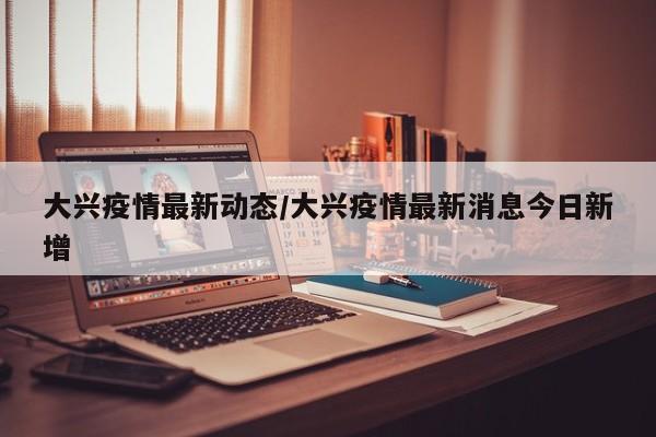 大兴疫情最新动态/大兴疫情最新消息今日新增