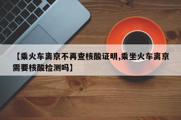 【乘火车离京不再查核酸证明,乘坐火车离京需要核酸检测吗】