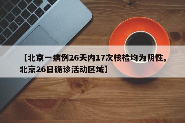 【北京一病例26天内17次核检均为阴性,北京26日确诊活动区域】