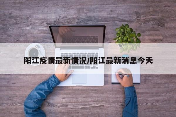阳江疫情最新情况/阳江最新消息今天
