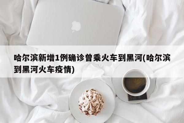 哈尔滨新增1例确诊曾乘火车到黑河(哈尔滨到黑河火车疫情)