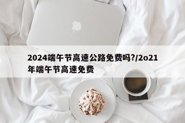 2024端午节高速公路免费吗?/2o21年端午节高速免费
