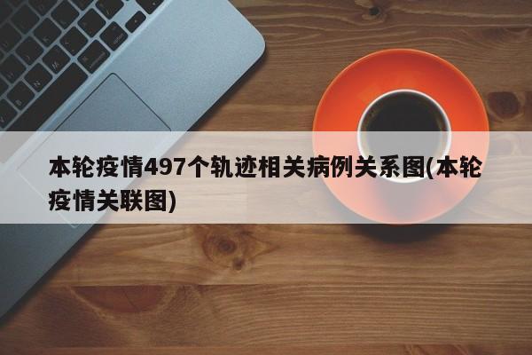 本轮疫情497个轨迹相关病例关系图(本轮疫情关联图)
