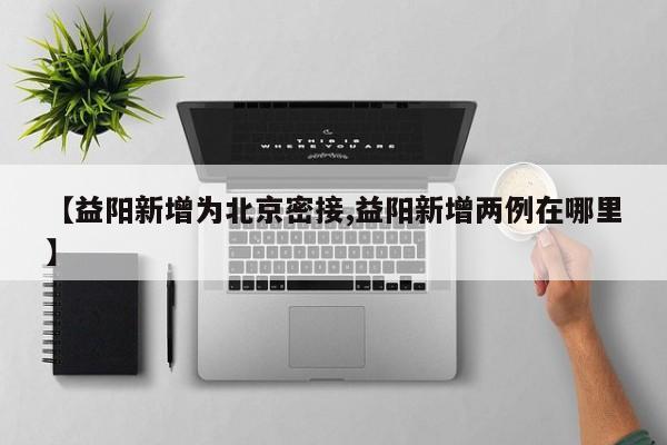 【益阳新增为北京密接,益阳新增两例在哪里】