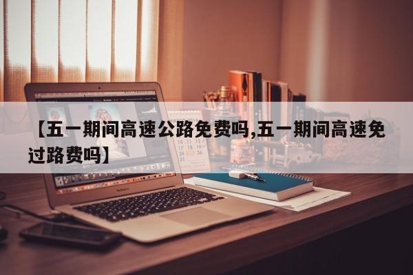 【五一期间高速公路免费吗,五一期间高速免过路费吗】