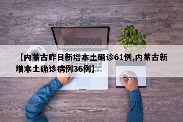 【内蒙古昨日新增本土确诊61例,内蒙古新增本土确诊病例36例】