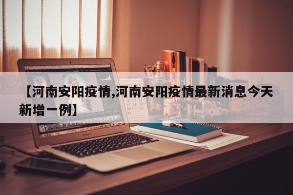 【河南安阳疫情,河南安阳疫情最新消息今天新增一例】