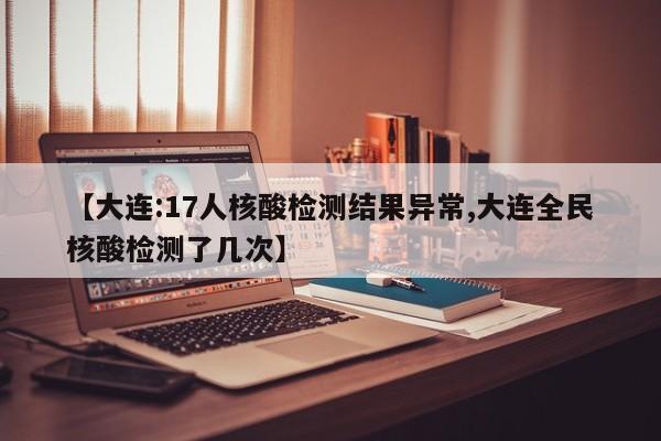 【大连:17人核酸检测结果异常,大连全民核酸检测了几次】