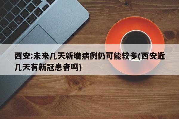 西安:未来几天新增病例仍可能较多(西安近几天有新冠患者吗)