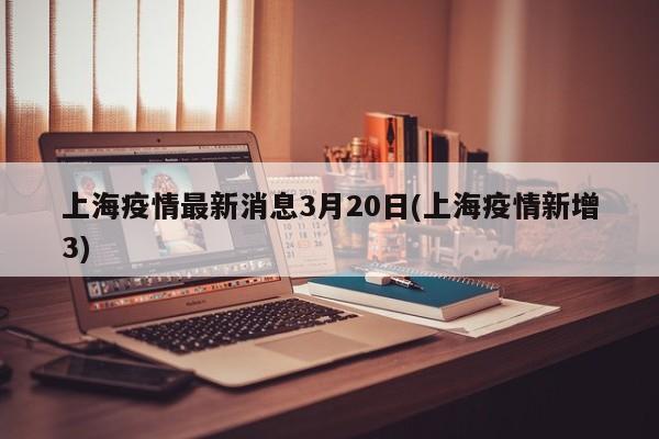 上海疫情最新消息3月20日(上海疫情新增3)