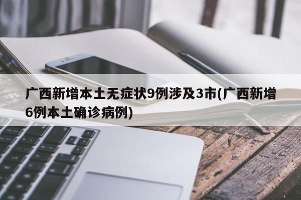 广西新增本土无症状9例涉及3市(广西新增6例本土确诊病例)
