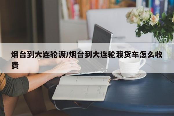 烟台到大连轮渡/烟台到大连轮渡货车怎么收费
