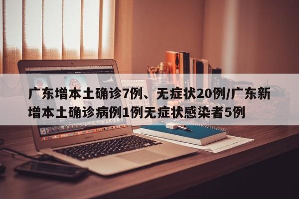 广东增本土确诊7例、无症状20例/广东新增本土确诊病例1例无症状感染者5例