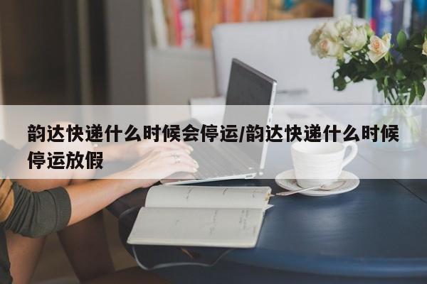 韵达快递什么时候会停运/韵达快递什么时候停运放假