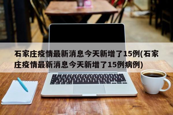 石家庄疫情最新消息今天新增了15例(石家庄疫情最新消息今天新增了15例病例)